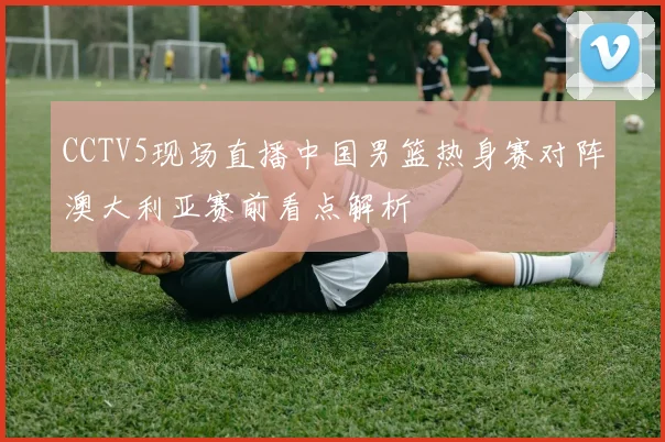 CCTV5现场直播中国男篮热身赛对阵澳大利亚赛前看点解析