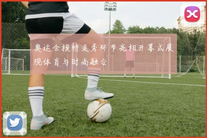 奥运会模特走秀环节亮相开幕式展现体育与时尚融合