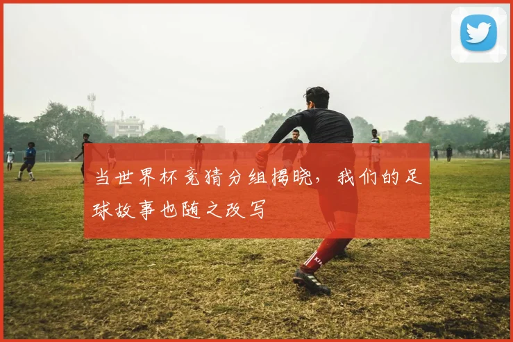 当世界杯竞猜分组揭晓，我们的足球故事也随之改写