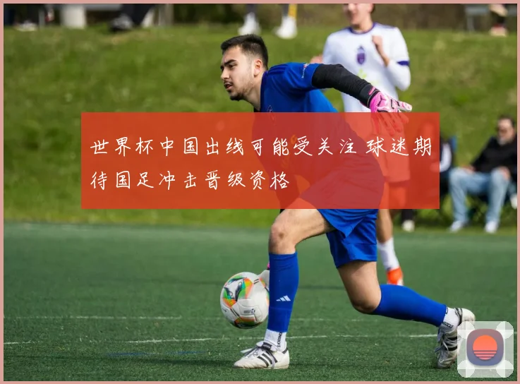 世界杯中国出线可能受关注 球迷期待国足冲击晋级资格