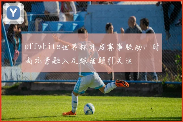 offwhite世界杯开启赛事联动，时尚元素融入足球话题引关注
