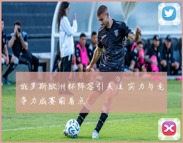 俄罗斯欧洲杯阵容引关注 实力与竞争力成赛前看点