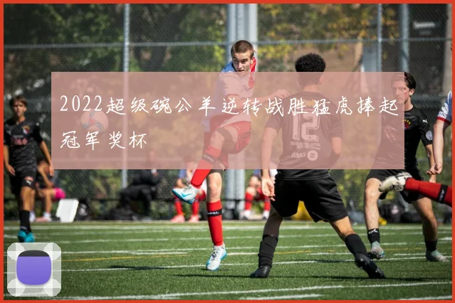 2022超级碗公羊逆转战胜猛虎捧起冠军奖杯
