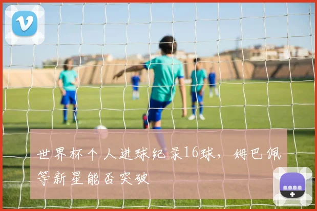 世界杯个人进球纪录16球,姆巴佩等新星能否突破