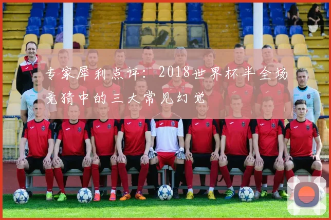 专家犀利点评:2018世界杯半全场竞猜中的三大常见幻觉