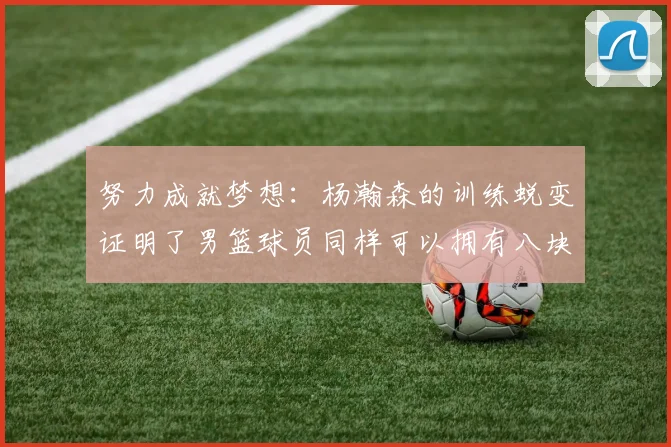 努力成就梦想：杨瀚森的训练蜕变证明了男篮球员同样可以拥有八块腹肌_比赛_本赛季_球迷