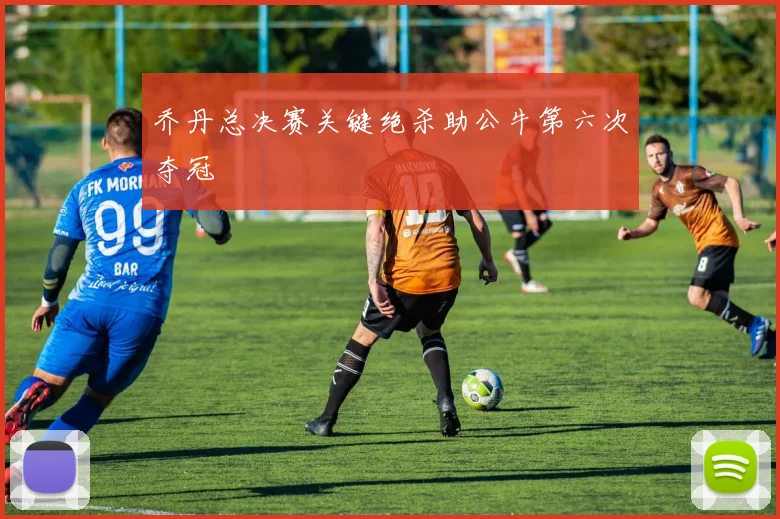 乔丹总决赛关键绝杀助公牛第六次夺冠