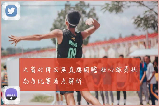 火箭对阵灰熊直播前瞻 核心球员状态与比赛看点解析