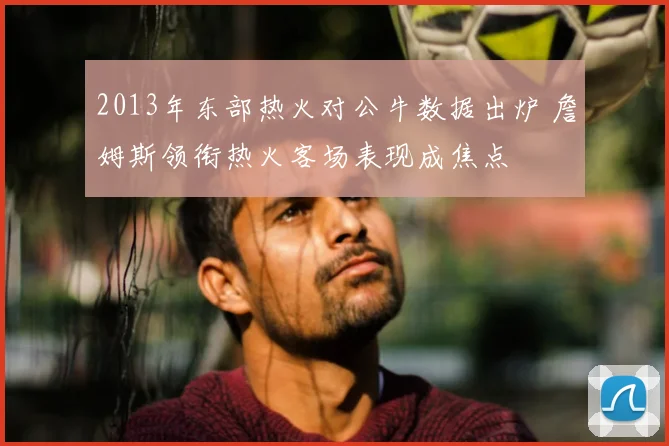 2013年东部热火对公牛数据出炉 詹姆斯领衔热火客场表现成焦点