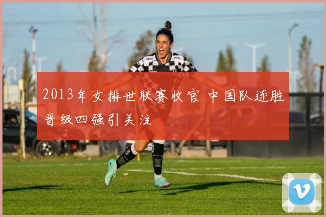 2013年女排世联赛收官 中国队连胜晋级四强引关注