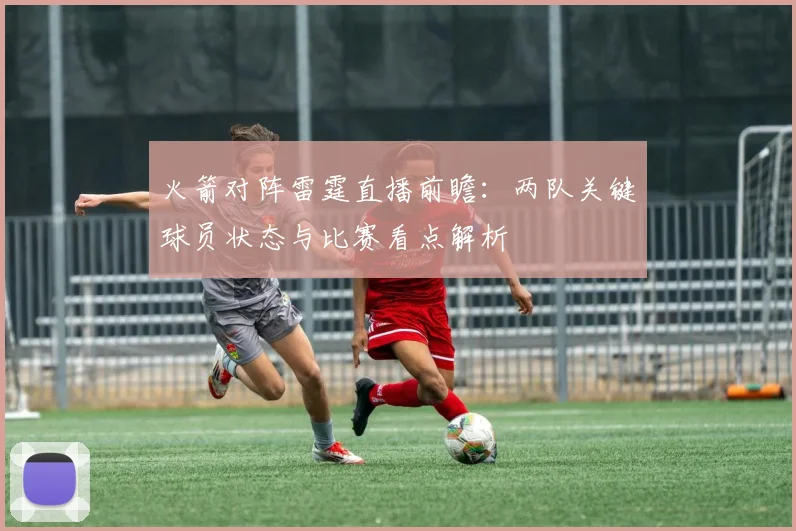 火箭对阵雷霆直播前瞻：两队关键球员状态与比赛看点解析