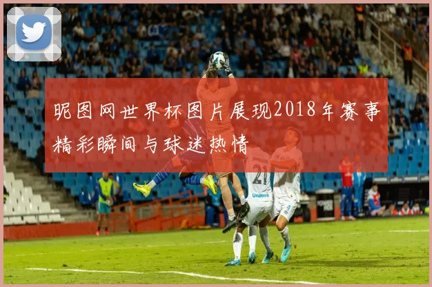 昵图网世界杯图片展现2018年赛事精彩瞬间与球迷热情