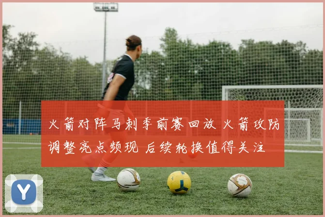 火箭对阵马刺季前赛回放 火箭攻防调整亮点频现 后续轮换值得关注