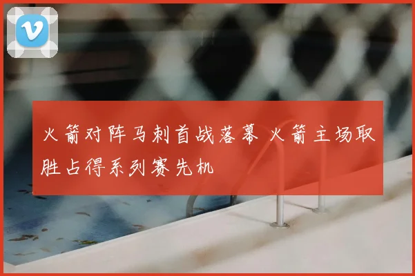 火箭对阵马刺首战落幕 火箭主场取胜占得系列赛先机