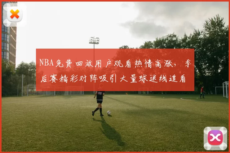 NBA免费回放用户观看热情高涨，季后赛精彩对阵吸引大量球迷线追看