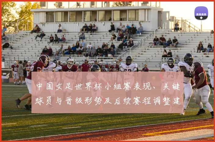 中国女足世界杯小组赛表现、关键球员与晋级形势及后续赛程调整建议