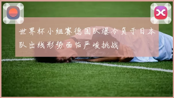 世界杯小组赛德国队爆冷负于日本队出线形势面临严峻挑战