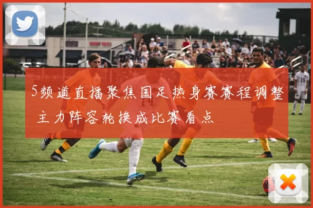 5频道直播聚焦国足热身赛赛程调整 主力阵容轮换成比赛看点