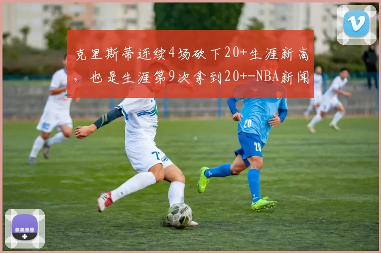 克里斯蒂连续4场砍下20+生涯新高,也是生涯第9次拿到20+-NBA新闻