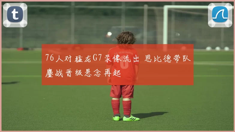 76人对猛龙G7录像流出 恩比德带队鏖战晋级悬念再起