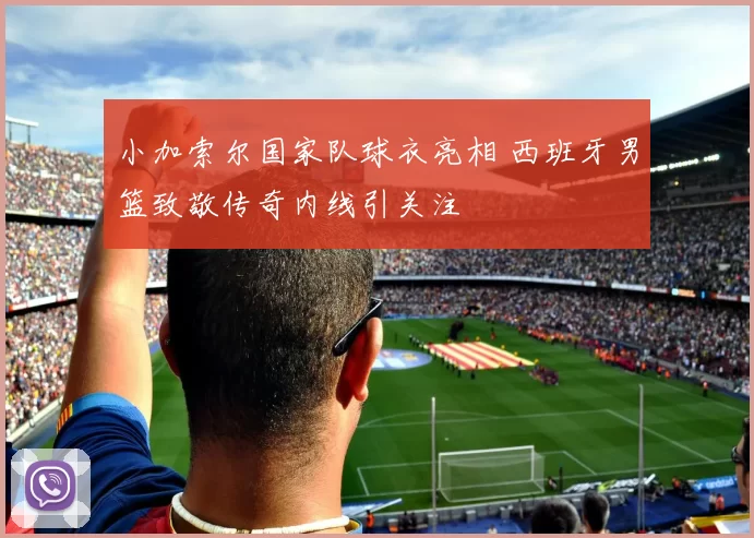 小加索尔国家队球衣亮相 西班牙男篮致敬传奇内线引关注