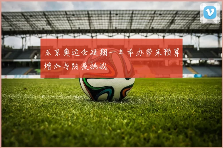 东京奥运会延期一年举办带来预算增加与防疫挑战