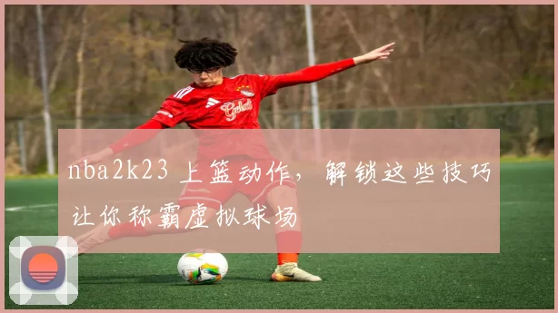 nba2k23 上篮动作，解锁这些技巧让你称霸虚拟球场