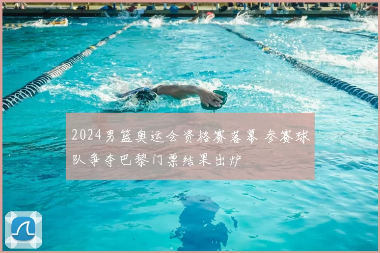2024男篮奥运会资格赛落幕 参赛球队争夺巴黎门票结果出炉