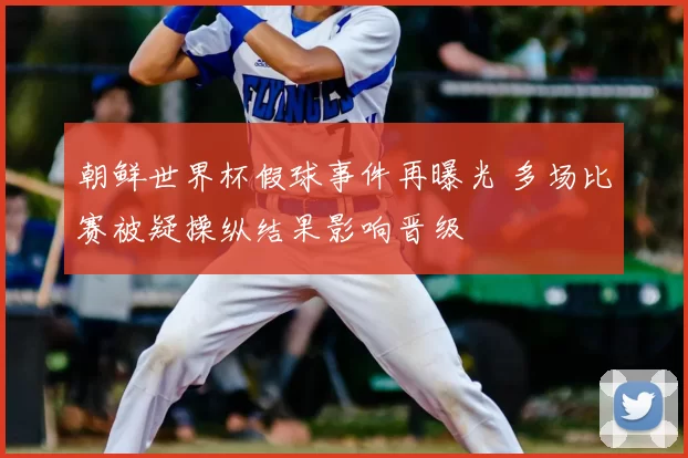 朝鲜世界杯假球事件再曝光 多场比赛被疑操纵结果影响晋级