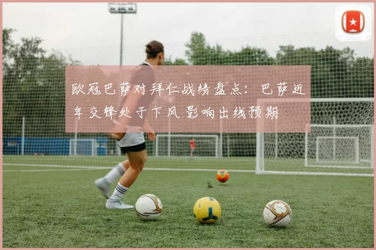 欧冠巴萨对拜仁战绩盘点：巴萨近年交锋处于下风 影响出线预期