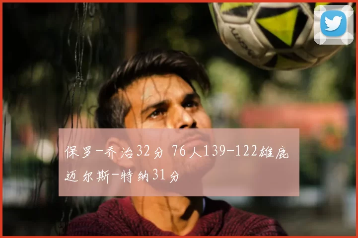 保罗-乔治32分 76人139-122雄鹿 迈尔斯-特纳31分