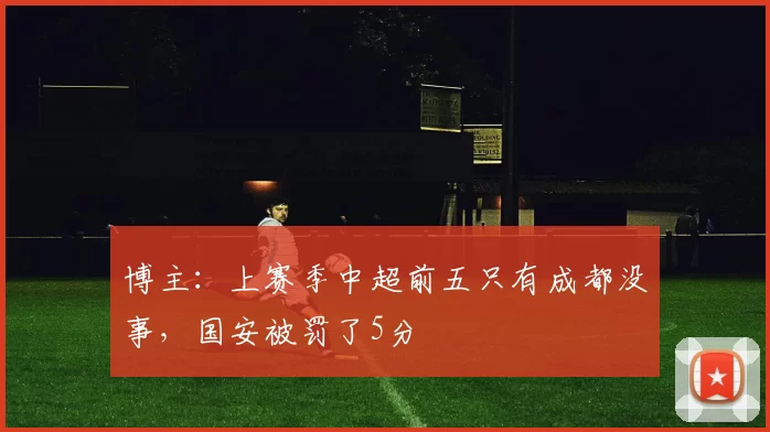 博主:上赛季中超前五只有成都没事,国安被罚了5分