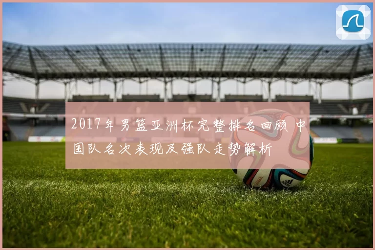 2017年男篮亚洲杯完整排名回顾 中国队名次表现及强队走势解析