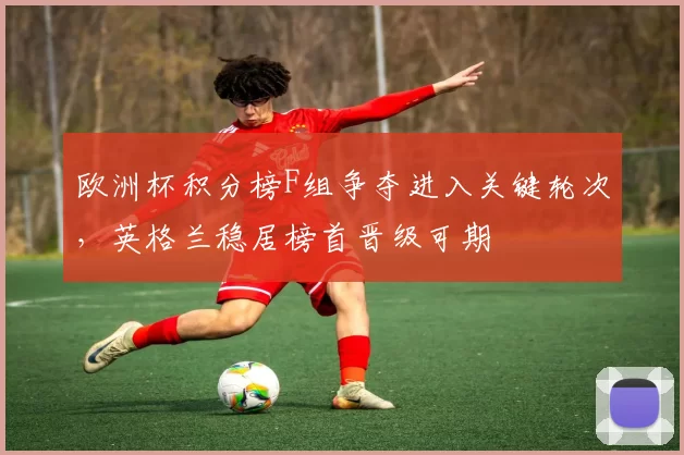 欧洲杯积分榜F组争夺进入关键轮次,英格兰稳居榜首晋级可期