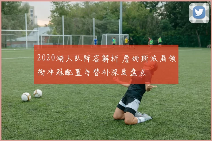 2020湖人队阵容解析 詹姆斯浓眉领衔冲冠配置与替补深度盘点