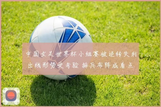 中国女足世界杯小组赛被逆转失利 出线形势受考验 排兵布阵成看点