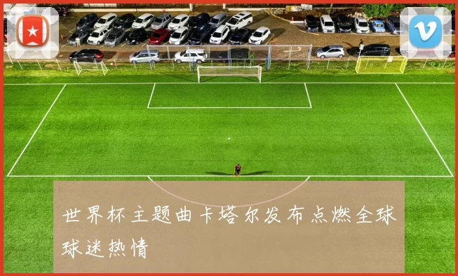 世界杯主题曲卡塔尔发布点燃全球球迷热情