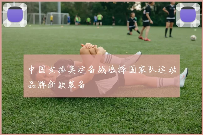 中国女排奥运备战选择国家队运动品牌新款装备