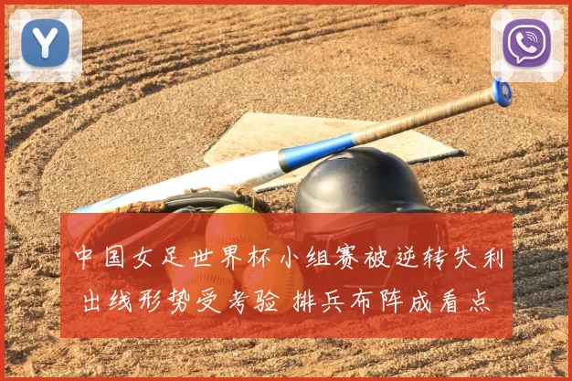 中国女足世界杯小组赛被逆转失利 出线形势受考验 排兵布阵成看点