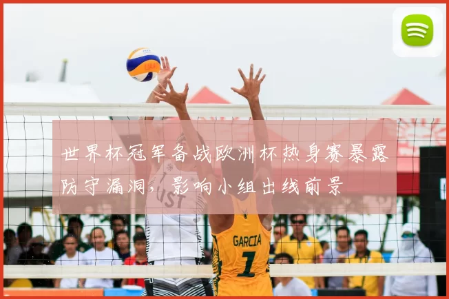 世界杯冠军备战欧洲杯热身赛暴露防守漏洞,影响小组出线前景