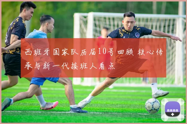 西班牙国家队历届10号回顾 核心传承与新一代接班人看点