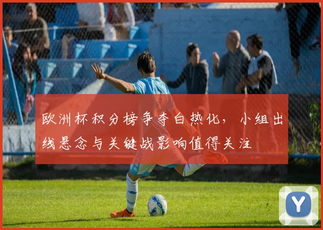 欧洲杯积分榜争夺白热化,小组出线悬念与关键战影响值得关注
