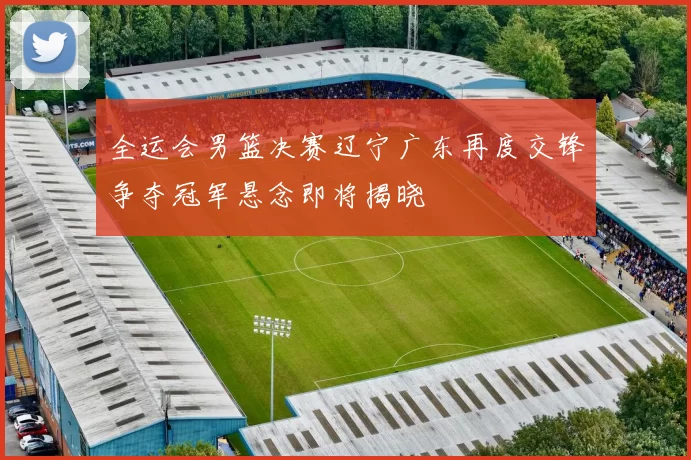 全运会男篮决赛辽宁广东再度交锋争夺冠军悬念即将揭晓