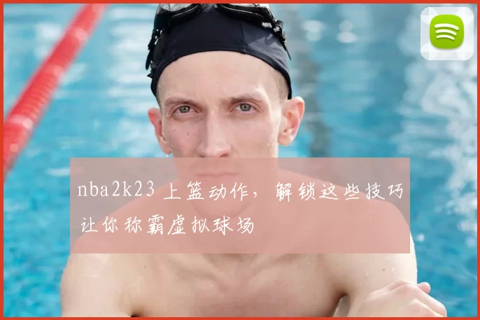 nba2k23 上篮动作，解锁这些技巧让你称霸虚拟球场