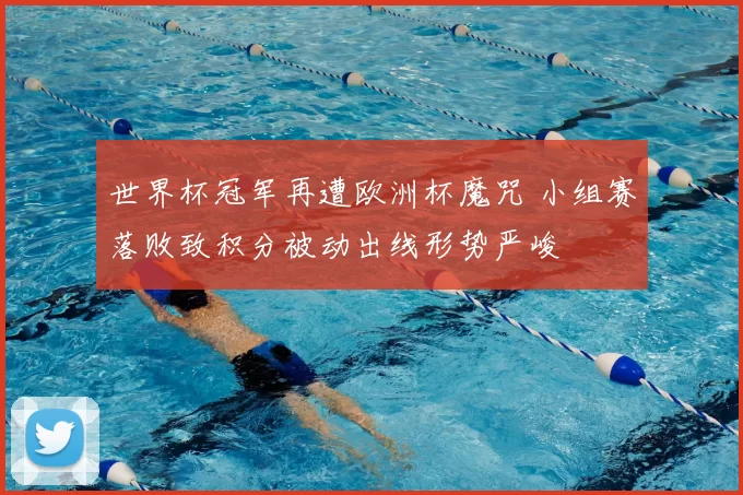 世界杯冠军再遭欧洲杯魔咒 小组赛落败致积分被动出线形势严峻