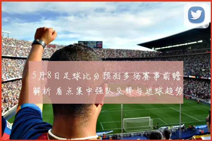 5月8日足球比分预测多场赛事前瞻解析 看点集中强队交锋与进球趋势