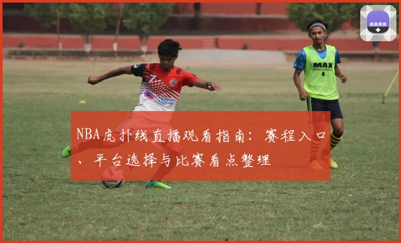 NBA虎扑线直播观看指南:赛程入口、平台选择与比赛看点整理
