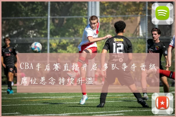 CBA季后赛直播开启 多队争夺晋级席位悬念持续升温