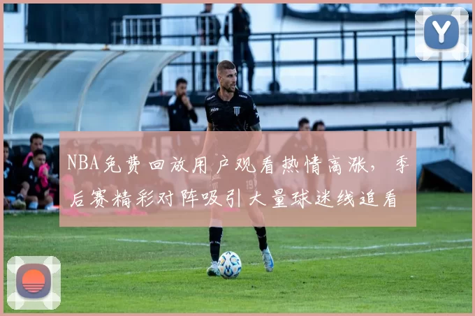 NBA免费回放用户观看热情高涨，季后赛精彩对阵吸引大量球迷线追看