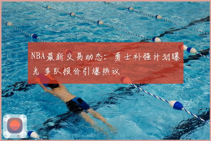 NBA最新交易动态:勇士补强计划曝光 多队报价引爆热议